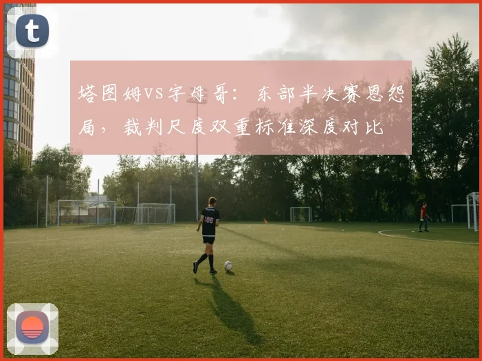 塔图姆vs字母哥：东部半决赛恩怨局，裁判尺度双重标准深度对比