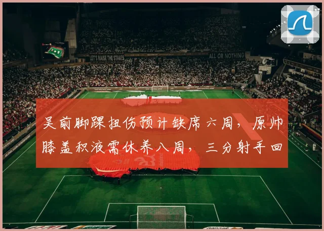 吴前脚踝扭伤预计缺席六周，原帅膝盖积液需休养八周，三分射手回归时间拉锯