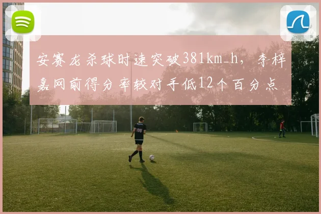 安赛龙杀球时速突破381km_h，李梓嘉网前得分率较对手低12个百分点