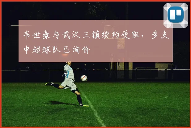 韦世豪与武汉三镇续约受阻，多支中超球队已询价