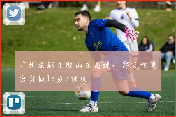 广州龙狮击败山东高速，郭艾伦复出贡献18分7助攻
