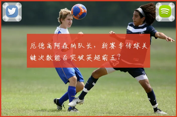 厄德高阿森纳队长，新赛季传球关键次数能否突破英超前五？