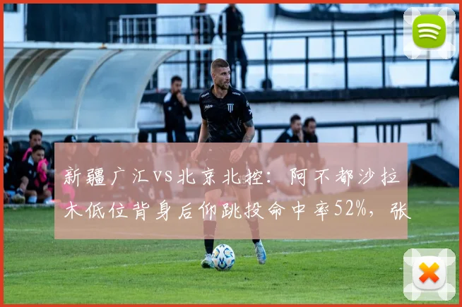 新疆广汇vs北京北控：阿不都沙拉木低位背身后仰跳投命中率52%，张帆中距离接球投命中率仅41%