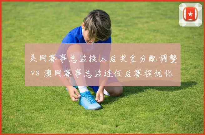 美网赛事总监换人后奖金分配调整 vs 澳网赛事总监连任后赛程优化，大满贯管理层变动效果评估